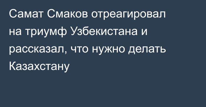 Самат Смаков отреагировал на триумф Узбекистана и рассказал, что нужно делать Казахстану