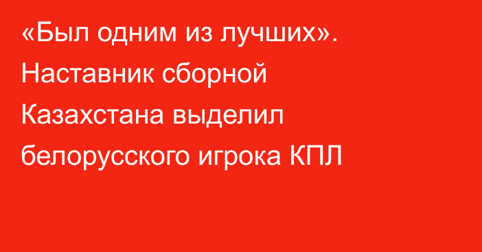 «Был одним из лучших». Наставник сборной Казахстана выделил белорусского игрока КПЛ