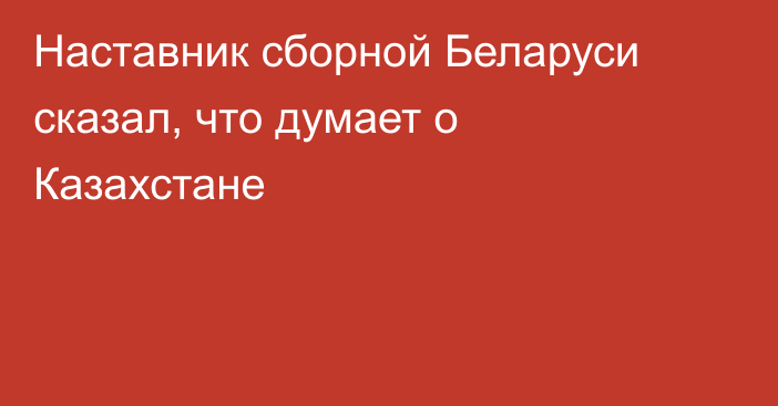 Наставник сборной Беларуси сказал, что думает о Казахстане