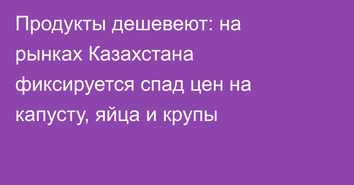 Продукты дешевеют: на рынках Казахстана фиксируется спад цен на капусту, яйца и крупы