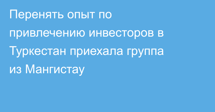 Перенять опыт по привлечению инвесторов в Туркестан приехала группа из Мангистау