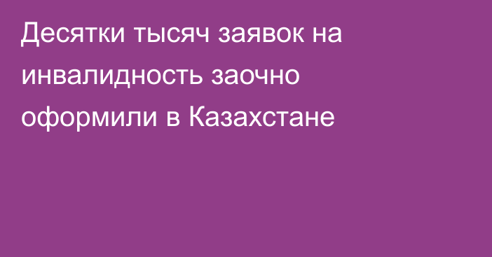 Десятки тысяч заявок на инвалидность заочно оформили в Казахстане