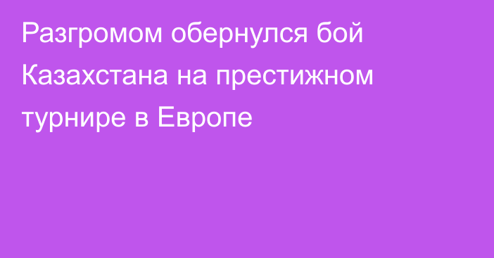 Разгромом обернулся бой Казахстана на престижном турнире в Европе
