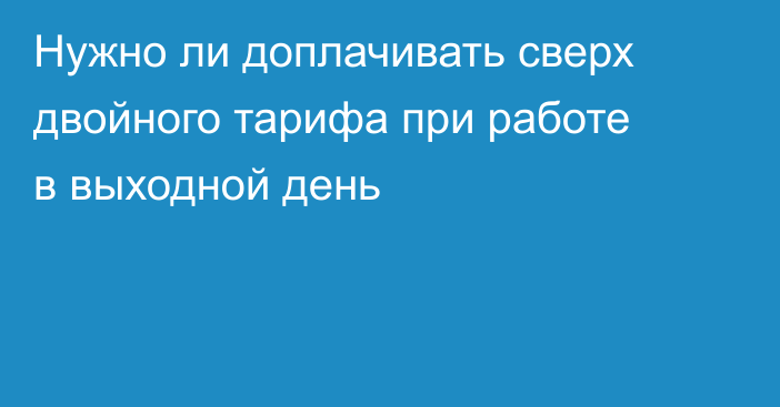 Нужно ли доплачивать сверх двойного тарифа при работе в выходной день
