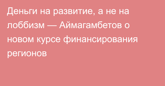 Деньги на развитие, а не на лоббизм — Аймагамбетов о новом курсе финансирования регионов