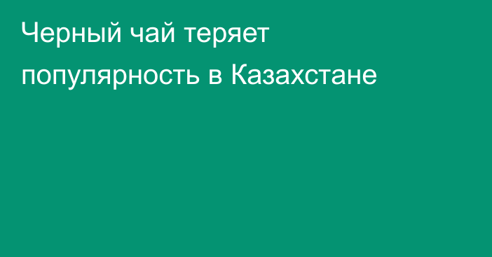 Черный чай теряет популярность в Казахстане