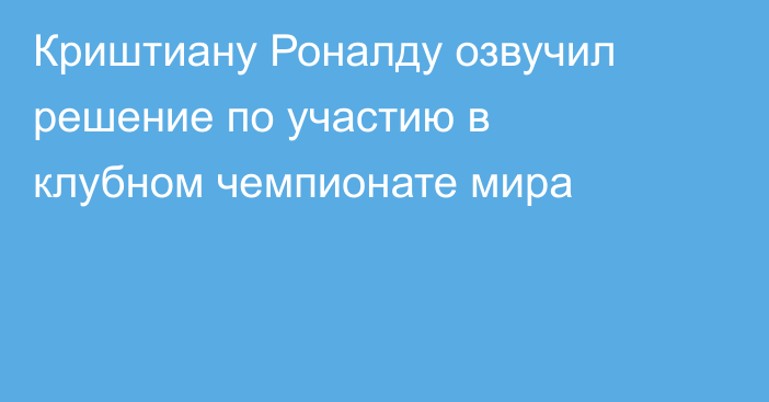 Криштиану Роналду озвучил решение по участию в клубном чемпионате мира
