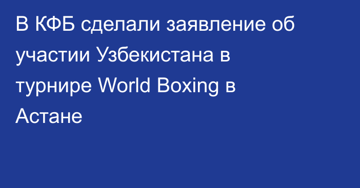В КФБ сделали заявление об участии Узбекистана в турнире World Boxing в Астане