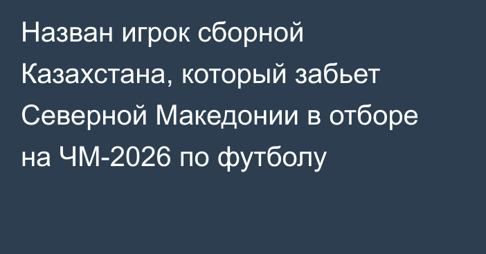 Назван игрок сборной Казахстана, который забьет Северной Македонии в отборе на ЧМ-2026 по футболу