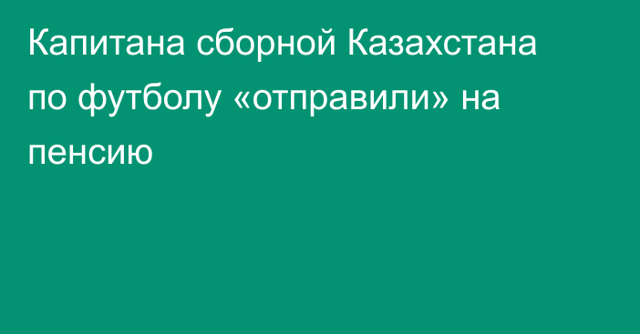 Капитана сборной Казахстана по футболу «отправили» на пенсию
