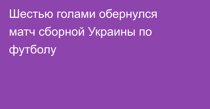 Шестью голами обернулся матч сборной Украины по футболу