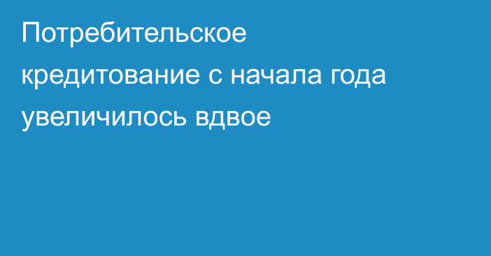 Потребительское кредитование с начала года увеличилось вдвое