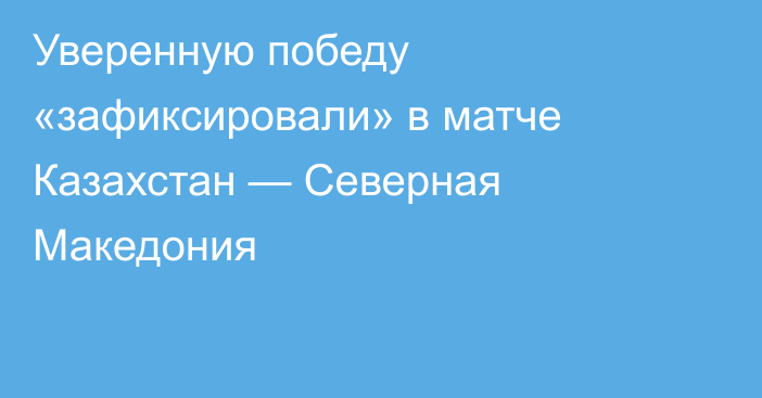 Уверенную победу «зафиксировали» в матче Казахстан — Северная Македония