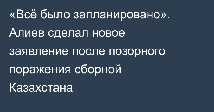 «Всё было запланировано». Алиев сделал новое заявление после позорного поражения сборной Казахстана