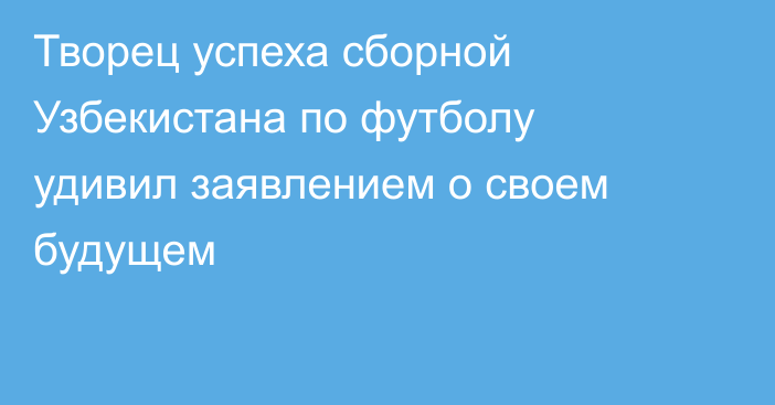 Творец успеха сборной Узбекистана по футболу удивил заявлением о своем будущем