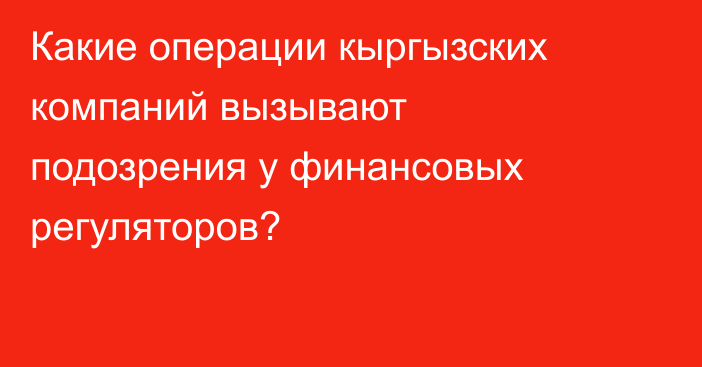 Какие операции кыргызских компаний вызывают подозрения у финансовых регуляторов?
