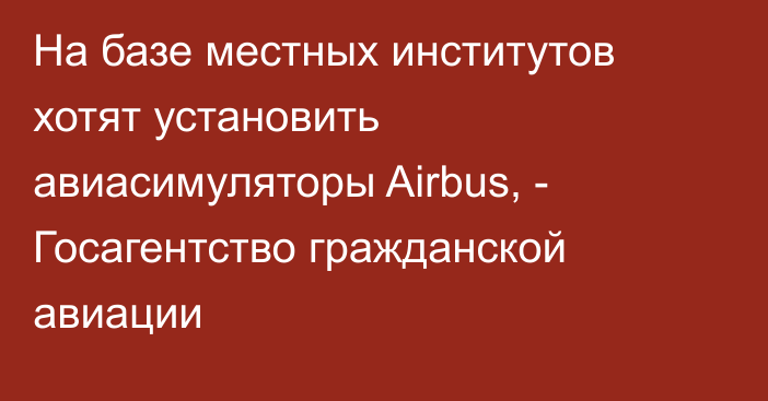 На базе местных институтов хотят установить авиасимуляторы Airbus, - Госагентство гражданской авиации