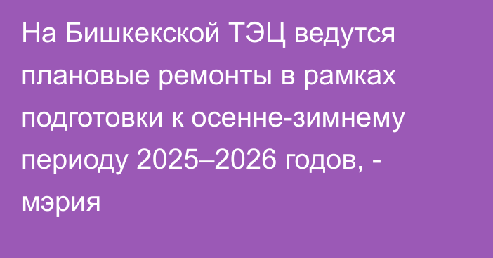 На Бишкекской ТЭЦ ведутся плановые ремонты в рамках подготовки к осенне-зимнему периоду 2025–2026 годов, - мэрия