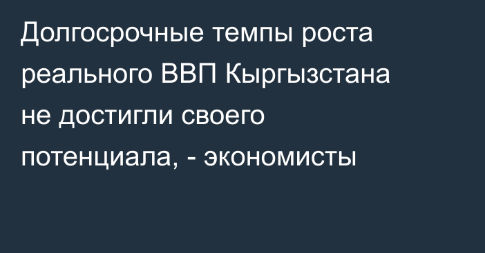 Долгосрочные темпы роста реального ВВП Кыргызстана не достигли своего потенциала, - экономисты