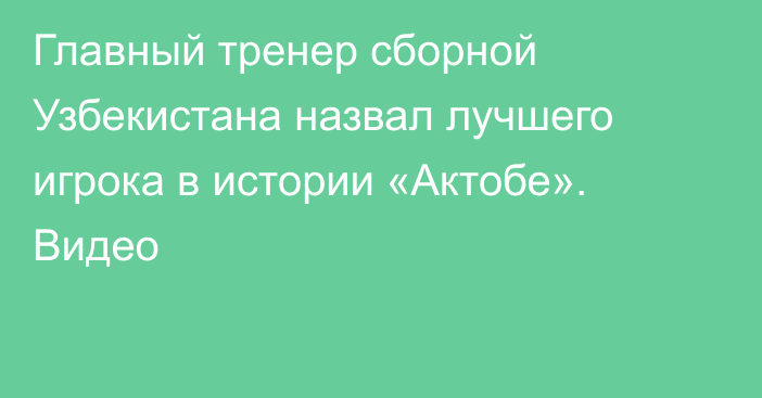 Главный тренер сборной Узбекистана назвал лучшего игрока в истории «Актобе». Видео