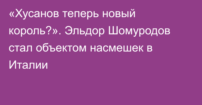 «Хусанов теперь новый король?». Эльдор Шомуродов стал объектом насмешек в Италии