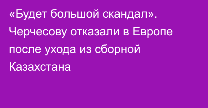 «Будет большой скандал». Черчесову отказали в Европе после ухода из сборной Казахстана