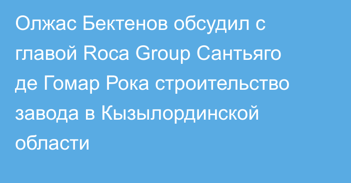 Олжас Бектенов обсудил с главой Roca Group Сантьяго де Гомар Рока строительство завода в Кызылординской области
