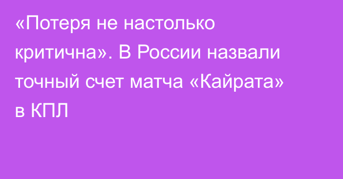 «Потеря не настолько критична». В России назвали точный счет матча «Кайрата» в КПЛ