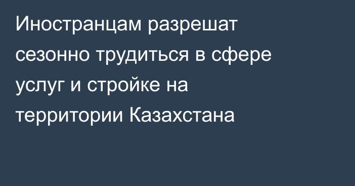 Иностранцам разрешат сезонно трудиться в сфере услуг и стройке на территории Казахстана