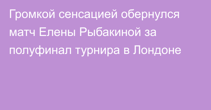Громкой сенсацией обернулся матч Елены Рыбакиной за полуфинал турнира в Лондоне