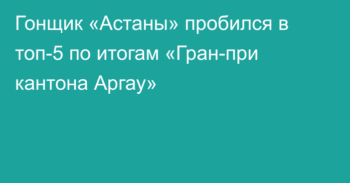 Гонщик «Астаны» пробился в топ-5 по итогам «Гран-при кантона Аргау»