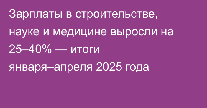 Зарплаты в строительстве, науке и медицине выросли на 25–40% — итоги января–апреля 2025 года
