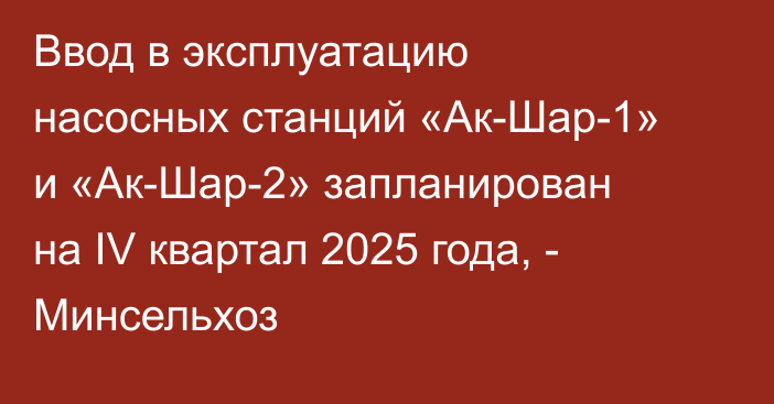 Ввод в эксплуатацию насосных станций «Ак-Шар-1» и «Ак-Шар-2» запланирован на IV квартал 2025 года, - Минсельхоз