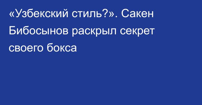 «Узбекский стиль?». Сакен Бибосынов раскрыл секрет своего бокса