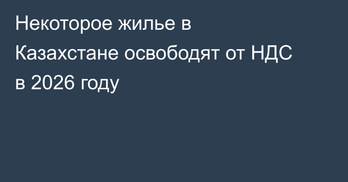 Некоторое жилье в Казахстане освободят от НДС в 2026 году
