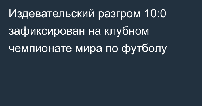 Издевательский разгром 10:0 зафиксирован на клубном чемпионате мира по футболу
