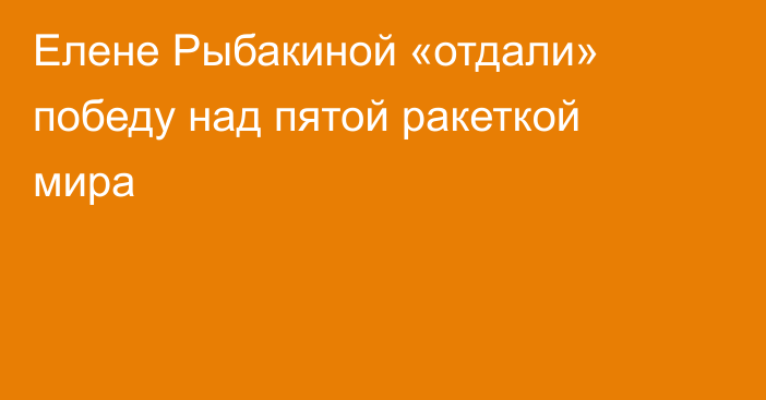 Елене Рыбакиной «отдали» победу над пятой ракеткой мира
