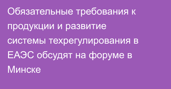 Обязательные требования к продукции и развитие системы техрегулирования в ЕАЭС обсудят на форуме в Минске