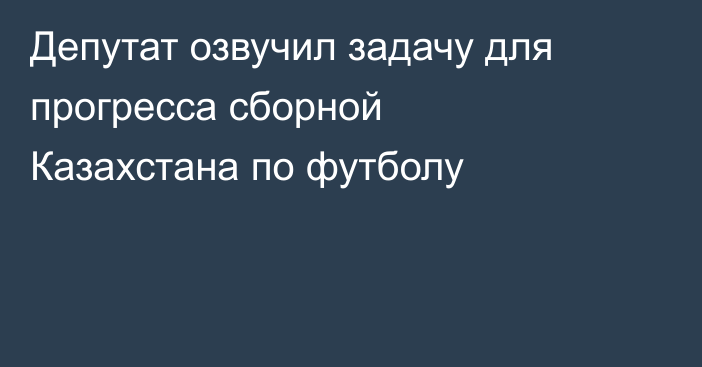 Депутат озвучил задачу для прогресса сборной Казахстана по футболу