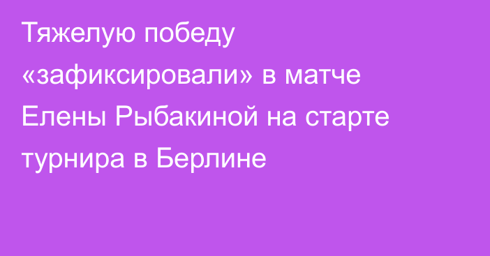 Тяжелую победу «зафиксировали» в матче Елены Рыбакиной на старте турнира в Берлине