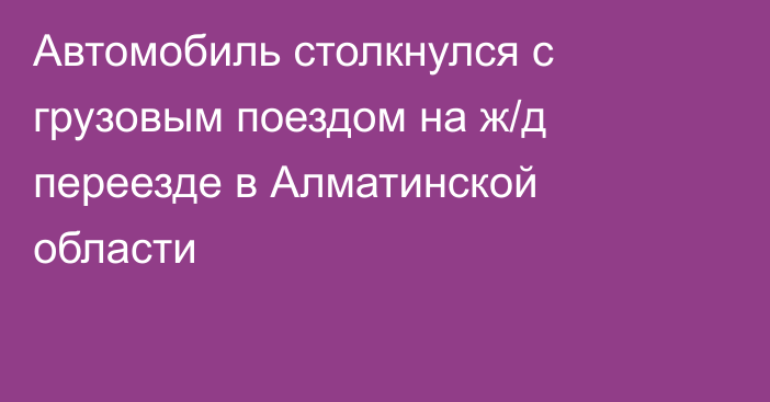 Автомобиль столкнулся с грузовым поездом на ж/д переезде в Алматинской области