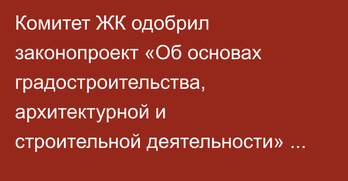 Комитет ЖК одобрил законопроект «Об основах градостроительства, архитектурной и строительной деятельности» в первом чтении