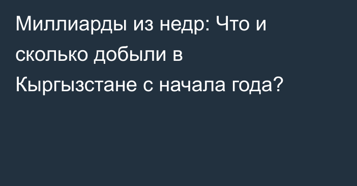 Миллиарды из недр: Что и сколько добыли в Кыргызстане с начала года?