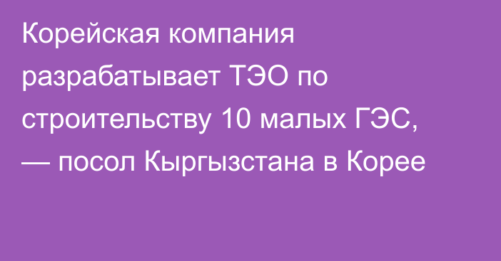 Корейская компания разрабатывает ТЭО по строительству 10 малых ГЭС, — посол Кыргызстана в Корее 