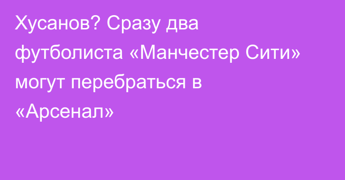 Хусанов? Сразу два футболиста «Манчестер Сити» могут перебраться в «Арсенал»