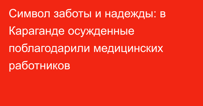 Символ заботы и надежды: в Караганде осужденные поблагодарили медицинских работников