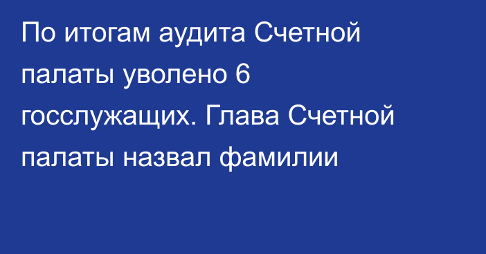 По итогам аудита Счетной палаты уволено 6 госслужащих. Глава Счетной палаты назвал фамилии