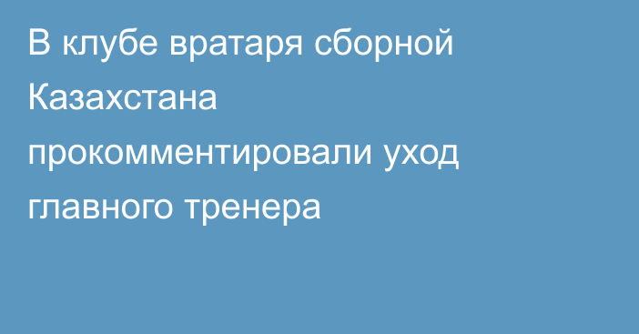 В клубе вратаря сборной Казахстана прокомментировали уход главного тренера