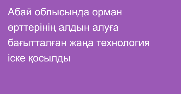 Абай облысында орман өрттерінің алдын алуға бағытталған жаңа технология іске қосылды