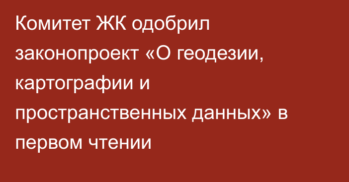 Комитет ЖК одобрил законопроект «О геодезии, картографии и пространственных данных» в первом чтении